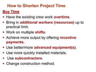 Buy Time
 Have the existing crew work overtime.
 Bring in additional workers (resources) up to
practical limit.
 Work on multiple shifts.
 Achieve more output by offering incentive
payments.
 Use better/more advanced equipment(s).
 Use more quickly installed materials.
 Use subcontractors.
 Change construction method.
How to Shorten Project Time
 