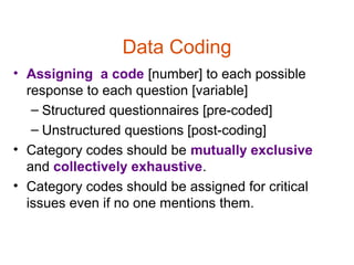 Data Coding
• Assigning a code [number] to each possible
  response to each question [variable]
   – Structured questionnaires [pre-coded]
   – Unstructured questions [post-coding]
• Category codes should be mutually exclusive
  and collectively exhaustive.
• Category codes should be assigned for critical
  issues even if no one mentions them.
 