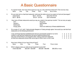 A Basic Questionnaire
1.   In a typical month, how many times would you say you visit a fast-food restaurant? (Tick one box only)
        None        One       Two        Three      Four        Five      Six or more

2.   On your last visit to a fast-food restaurant, what was the dollar amount you spent on food and beverages?
       Under $2.00                            $6.01 - $10.00            More than $14.00
       $2.01 - $6.00                           $10.01 - $14.00          Don’t remember

3.   How many of these restaurants would you say you visited in the past two months? Tick as many as apply.
       KFC                                          Pizza Hut
       Wendy’s                                      Red Rooster
       McDonalds                                    Other
       Hungry jacks                                 Have not visited any of these establishments

4.   On a scale of 1 to 5, with 1 being strongly disagree to 5 being strongly agree, how would you rate fast-food
     restaurants on the following dimensions:

     I only visit those fast-food establishments that are conveniently located to my home        1   2   3   4   5
     I prefer to visit fast-food restaurants that serve healthy/nutritious food                  1   2   3   4   5
     The price of food items is not important when visiting a fast-food restaurant               1   2   3   4   5
     All fast-food restaurants should offer some type of child’s menu or kid’s meal              1   2   3   4   5


5.   How many children do you have living at home?
       None        One          Two           Three           Four          Five or more

6.   Which category does you total annual household income fall?
      Under $20,000        $20,000 - $39,999        $40,000 - $59,999          $60,000 or more
 