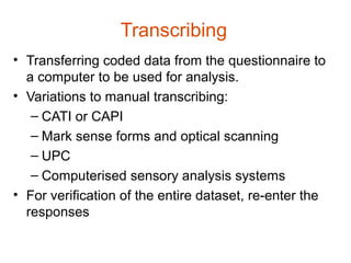 Transcribing
• Transferring coded data from the questionnaire to
  a computer to be used for analysis.
• Variations to manual transcribing:
   – CATI or CAPI
   – Mark sense forms and optical scanning
   – UPC
   – Computerised sensory analysis systems
• For verification of the entire dataset, re-enter the
  responses
 
