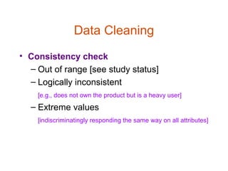 Data Cleaning
• Consistency check
  – Out of range [see study status]
  – Logically inconsistent
    [e.g., does not own the product but is a heavy user]
  – Extreme values
    [indiscriminatingly responding the same way on all attributes]
 