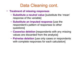 Data Cleaning cont.
• Treatment of missing responses
   – Substitute a neutral value [substitute the ‘mean’
     response of the variable]
   – Substitute an imputed response [use the
     respondent’s pattern of responses to other
     questions]
   – Casewise deletion [respondents with any missing
     values are discarded from the analysis]
   – Pairwise deletion [use only cases or respondents
     with complete responses for each calculation]
 