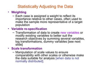 Statistically Adjusting the Data
• Weighting
   – Each case is assigned a weight to reflect its
     importance relative to other cases, often used to
     make the sample more representative of a target
     population
• Variable re-specification
   – Transformation of data to create new variables or
     modify existing variables to better suit the
     research objectives by summing several variables,
     log transformations, dummy variables [see next
     slide]
• Scale transformation
   – Manipulation of scale values to ensure
     comparability with other scales or otherwise make
     the data suitable for analysis [when data is not
     normally distributed].
 