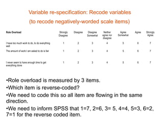 Variable re-specification: Recode variables
                       (to recode negatively-worded scale items)
Role Overload                                  Strongly   Disagree    Disagree    Neither      Agree    Agree   Strongly
                                               Disagree              Somewhat    agree nor   Somewhat            Agree
                                                                                 disagree
I have too much work to do, to do everything      1          2          3           4           5        6         7
well
The amount of work I am asked to do is fair       1          2          3           4           5        6         7



I never seem to have enough time to get           1          2          3           4           5        6         7
everything done




•Role overload is measured by 3 items.
•Which item is reverse-coded?
•We need to code this so all item are flowing in the same
direction.
•We need to inform SPSS that 1=7, 2=6, 3= 5, 4=4, 5=3, 6=2,
7=1 for the reverse coded item.
 