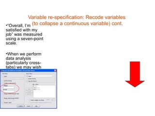 Variable re-specification: Recode variables
•“Overall, I’m (to collapse a continuous variable) cont.
satisfied with my
job” was measured
using a seven-point
scale.

•When we perform
data analysis
(particularly cross-
tabs) we may wish
to have fewer
categories for
brevity.
 