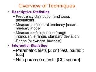 Overview of Techniques
• Descriptive Statistics
   – Frequency distribution and cross
     tabulations
   – Measures of central tendency [mean,
     median, mode]
   – Measures of dispersion [range,
     interquartile range, standard deviation]
   – Shape [skewness, kurtosis]
• Inferential Statistics
   – Parametric tests [Z or t test, paired t
     test]
   – Non-parametric tests [Chi-square]
 