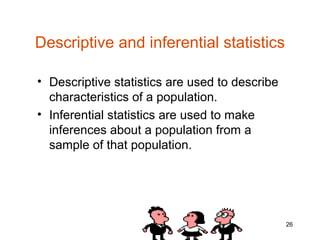 Descriptive and inferential statistics

• Descriptive statistics are used to describe
  characteristics of a population.
• Inferential statistics are used to make
  inferences about a population from a
  sample of that population.




                                                26
 