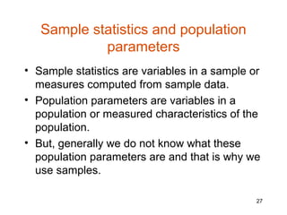 Sample statistics and population
            parameters
• Sample statistics are variables in a sample or
  measures computed from sample data.
• Population parameters are variables in a
  population or measured characteristics of the
  population.
• But, generally we do not know what these
  population parameters are and that is why we
  use samples.

                                               27
 