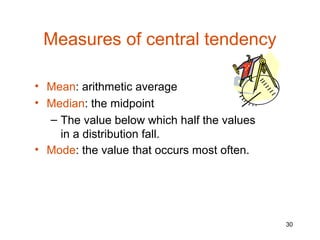 Measures of central tendency

• Mean: arithmetic average
• Median: the midpoint
  – The value below which half the values
    in a distribution fall.
• Mode: the value that occurs most often.




                                            30
 