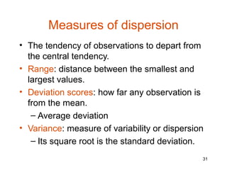 Measures of dispersion
• The tendency of observations to depart from
  the central tendency.
• Range: distance between the smallest and
  largest values.
• Deviation scores: how far any observation is
  from the mean.
   – Average deviation
• Variance: measure of variability or dispersion
   – Its square root is the standard deviation.
                                               31
 