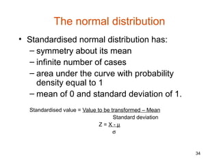 The normal distribution
• Standardised normal distribution has:
  – symmetry about its mean
  – infinite number of cases
  – area under the curve with probability
    density equal to 1
  – mean of 0 and standard deviation of 1.
  Standardised value = Value to be transformed – Mean
                                    Standard deviation
                              Z=X-µ
                                    σ


                                                         34
 
