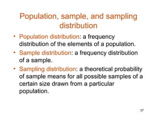 Population, sample, and sampling
             distribution
• Population distribution: a frequency
  distribution of the elements of a population.
• Sample distribution: a frequency distribution
  of a sample.
• Sampling distribution: a theoretical probability
  of sample means for all possible samples of a
  certain size drawn from a particular
  population.

                                                37
 