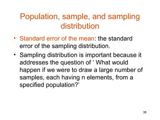 Population, sample, and sampling
             distribution
• Standard error of the mean: the standard
  error of the sampling distribution.
• Sampling distribution is important because it
  addresses the question of ‘ What would
  happen if we were to draw a large number of
  samples, each having n elements, from a
  specified population?’



                                                  38
 