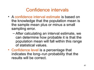 Confidence intervals
• A confidence interval estimate is based on
  the knowledge that the population mean is
  the sample mean plus or minus a small
  sampling error.
   – After calculating an interval estimate, we
     can determine how probable it is that the
     population mean will fall within this range
     of statistical values.
• Confidence level is a percentage that
  indicates the long–run probability that the
  results will be correct.
                                                   41
 