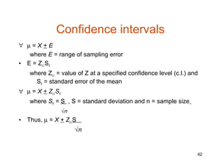 Confidence intervals
∀ µ=X+E
   where E = range of sampling error
• E = Zc.l.SX
     where Zc.l. = value of Z at a specified confidence level (c.l.) and
       SX = standard error of the mean
∀ µ = X + Zc.l.SX
     where SX = S , S = standard deviation and n = sample size
                    √n
•   Thus, µ = X + Zc.l.S
                         √n


                                                                       42
 