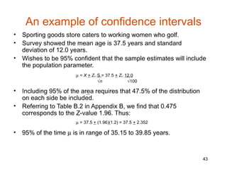 An example of confidence intervals
•   Sporting goods store caters to working women who golf.
•   Survey showed the mean age is 37.5 years and standard
    deviation of 12.0 years.
•   Wishes to be 95% confident that the sample estimates will include
    the population parameter.
                       µ = X + Zc.l. S = 37.5 + Zc.l. 12.0
                                     √n                √100

•   Including 95% of the area requires that 47.5% of the distribution
    on each side be included.
•   Referring to Table B.2 in Appendix B, we find that 0.475
    corresponds to the Z-value 1.96. Thus:
                       µ = 37.5 + (1.96)(1.2) = 37.5 + 2.352

•   95% of the time µ is in range of 35.15 to 39.85 years.



                                                                        43
 