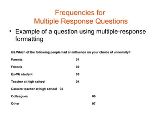 Frequencies for
                Multiple Response Questions
• Example of a question using multiple-response
  formatting
Q9.Which of the following people had an influence on your choice of university?

Parents                                   01

Friends                                   02

Ex-VU student                             03

Teacher at high school                    04

Careers teacher at high school 05

Colleagues                                           06

Other                                                07
 