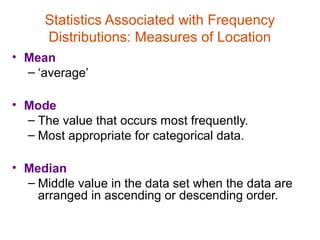 Statistics Associated with Frequency
     Distributions: Measures of Location
• Mean
  – ‘average’

• Mode
  – The value that occurs most frequently.
  – Most appropriate for categorical data.

• Median
  – Middle value in the data set when the data are
    arranged in ascending or descending order.
 