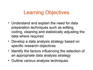 Learning Objectives
• Understand and explain the need for data
  preparation techniques such as editing,
  coding, cleaning and statistically adjusting the
  data where required
• Develop a data analysis strategy based on
  specific research objectives
• Identify the factors influencing the selection of
  an appropriate data analysis strategy
• Outline various analysis techniques
 
