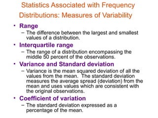 Statistics Associated with Frequency
  Distributions: Measures of Variability
• Range
  – The difference between the largest and smallest
    values of a distribution.
• Interquartile range
  – The range of a distribution encompassing the
    middle 50 percent of the observations.
• Variance and Standard deviation
  – Variance is the mean squared deviation of all the
    values from the mean. The standard deviation
    measures the average spread (deviation) from the
    mean and uses values which are consistent with
    the original observations.
• Coefficient of variation
  – The standard deviation expressed as a
    percentage of the mean.
 