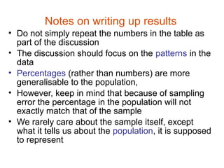 Notes on writing up results
• Do not simply repeat the numbers in the table as
  part of the discussion
• The discussion should focus on the patterns in the
  data
• Percentages (rather than numbers) are more
  generalisable to the population,
• However, keep in mind that because of sampling
  error the percentage in the population will not
  exactly match that of the sample
• We rarely care about the sample itself, except
  what it tells us about the population, it is supposed
  to represent
 