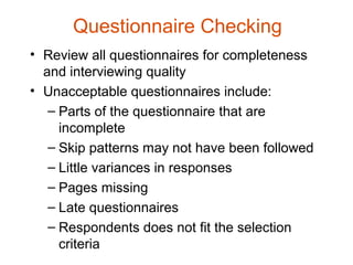 Questionnaire Checking
• Review all questionnaires for completeness
  and interviewing quality
• Unacceptable questionnaires include:
   – Parts of the questionnaire that are
     incomplete
   – Skip patterns may not have been followed
   – Little variances in responses
   – Pages missing
   – Late questionnaires
   – Respondents does not fit the selection
     criteria
 