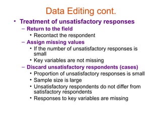 Data Editing cont.
• Treatment of unsatisfactory responses
  – Return to the field
     • Recontact the respondent
  – Assign missing values
     • If the number of unsatisfactory responses is
       small
     • Key variables are not missing
  – Discard unsatisfactory respondents (cases)
     • Proportion of unsatisfactory responses is small
     • Sample size is large
     • Unsatisfactory respondents do not differ from
       satisfactory respondents
     • Responses to key variables are missing
 