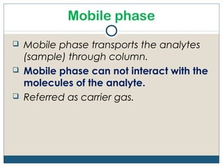 Mobile phase
   Mobile phase transports the analytes
    (sample) through column.
   Mobile phase can not interact with the
    molecules of the analyte.
   Referred as carrier gas.
 