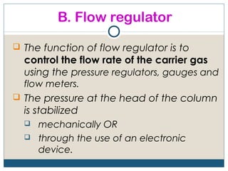 B. Flow regulator

 The function of flow regulator is to
  control the flow rate of the carrier gas
  using the pressure regulators, gauges and
  flow meters.
 The pressure at the head of the column
  is stabilized
     mechanically OR
     through the use of an electronic
      device.
 