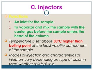 C. Injectors
 Functions
  1.  An inlet for the sample.
  2. To vaporize and mix the sample with the
      carrier gas before the sample enters the
      head of the column.
 Temperature is set about 50°C higher than
  boiling point of the least volatile component
  of the sample.
 Modes of injection and characteristics of
  injectors vary depending on type of column
  used whether split/splitless.
 