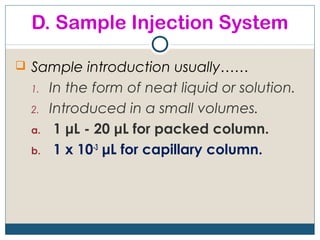 D. Sample Injection System

 Sample introduction usually……
  1.   In the form of neat liquid or solution.
  2.   Introduced in a small volumes.
  a.    1 μL - 20 μL for packed column.
  b.    1 x 10-3 μL for capillary column.
 