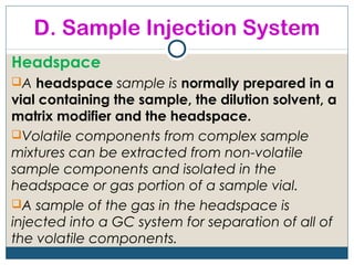 D. Sample Injection System
Headspace
A headspace sample is normally prepared in a
vial containing the sample, the dilution solvent, a
matrix modifier and the headspace.
Volatile components from complex sample
mixtures can be extracted from non-volatile
sample components and isolated in the
headspace or gas portion of a sample vial.
A sample of the gas in the headspace is
injected into a GC system for separation of all of
the volatile components.
 