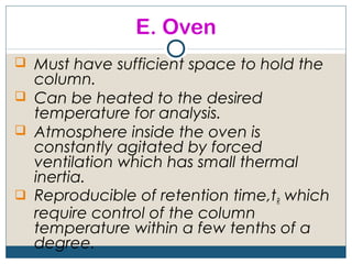 E. Oven
 Must have sufficient space to hold the
  column.
 Can be heated to the desired
  temperature for analysis.
 Atmosphere inside the oven is
  constantly agitated by forced
  ventilation which has small thermal
  inertia.
 Reproducible of retention time,tR which
  require control of the column
  temperature within a few tenths of a
  degree.
 