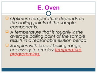 E. Oven
 Optimum temperature depends on
  the boiling points of the sample
  components.
 A temperature that is roughly ≥ the
  average boiling point of the sample
  results in a reasonable elution period.
 Samples with broad boiling range,
  necessary to employ temperature
  programming.
 