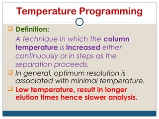 Temperature Programming
 Definition:
  A technique in which the column
  temperature is increased either
  continuously or in steps as the
  separation proceeds.
 In general, optimum resolution is
  associated with minimal temperature.
 Low temperature, result in longer
  elution times hence slower analysis.
 
