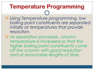 Temperature Programming
 Using Temperature programming, low
  boiling point constituents are separated
  initially at temperatures that provide
  resolution.
 As separation proceeds, column
  temperature is increased so that the
  higher boiling point constituents come
  off the column with good resolution
  and at reasonable lengths of time.
 