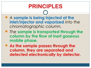 PRINCIPLES
 A sample is being injected at the
  inlet/injector and vaporized into the
  chromatographic column.
 The sample is transported through the
  column by the flow of inert gaseous
  mobile phase.
 As the sample passes through the
  column, they are separated and
  detected electronically by detector.
 
