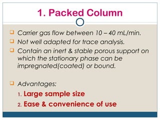 1. Packed Column
 Carrier gas flow between 10 – 40 mL/min.
 Not well adapted for trace analysis.
 Contain an inert & stable porous support on
  which the stationary phase can be
  impregnated(coated) or bound.

 Advantages:

  1. Large sample size
  2. Ease & convenience of use
 