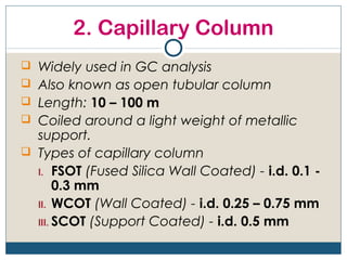 2. Capillary Column
 Widely used in GC analysis
 Also known as open tubular column
 Length: 10 – 100 m
 Coiled around a light weight of metallic
  support.
 Types of capillary column
  I. FSOT (Fused Silica Wall Coated) - i.d. 0.1 -
       0.3 mm
  II. WCOT (Wall Coated) - i.d. 0.25 – 0.75 mm
  III. SCOT (Support Coated) - i.d. 0.5 mm
 