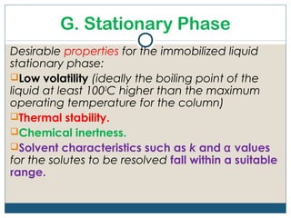 G. Stationary Phase
Desirable properties for the immobilized liquid
stationary phase:
Low volatility (ideally the boiling point of the
liquid at least 1000C higher than the maximum
operating temperature for the column)
Thermal stability.
Chemical inertness.
Solvent characteristics such as k and α values
for the solutes to be resolved fall within a suitable
range.
 