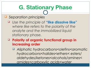 G. Stationary Phase
 Separation principles
    Use the principle of “like dissolve like”
     where like refers to the polarity of the
     analyte and the immobilized liquid
     stationary phase.
    Polarity of organic functional group in
     increasing order
      Aliphatic hydrocarbons<olefins<aromatic
        hydrocarbons<halides<ethers< esters/
        aldehydes/ketones<alcohols/amines<
        amides<carboxylic acids<water
 