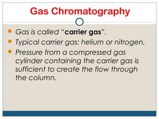 Gas Chromatography
 Gas is called “carrier gas”.
 Typical carrier gas: helium or nitrogen.
 Pressure from a compressed gas
  cylinder containing the carrier gas is
  sufficient to create the flow through
  the column.
 