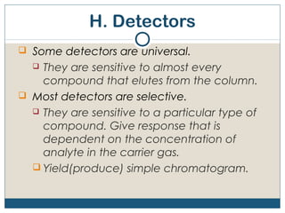 H. Detectors
 Some detectors are universal.
   They are sensitive to almost every
    compound that elutes from the column.
 Most detectors are selective.
   They are sensitive to a particular type of
    compound. Give response that is
    dependent on the concentration of
    analyte in the carrier gas.
   Yield(produce) simple chromatogram.
 