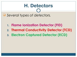 H. Detectors
 Several types of detectors.


  1.   Flame Ionization Detector (FID)
  2.   Thermal Conductivity Detector (TCD)
  3.   Electron Captured Detector (ECD)
 