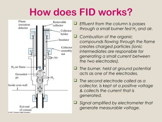 How does FID works?
         Effluent from the column is passes
          through a small burner fed H2 and air.
         Combustion of the organic
          compounds flowing through the flame
          creates charged particles (ionic
          intermediates are responsible for
          generating a small current between
          the two electrodes).
         The burner, held at ground potential
          acts as one of the electrodes.
         The second electrode called as a
          collector, is kept at a positive voltage
          & collects the current that is
          generated.
         Signal amplified by electrometer that
          generate measurable voltage.
 