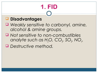 1. FID
 Disadvantages
 Weakly sensitive to carbonyl, amine,
  alcohol & amine groups.
 Not sensitive to non-combustibles
  analyte such as H2O, CO2, SO2, NOx.
 Destructive method.
 