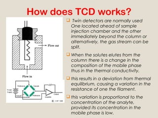How does TCD works?
        Twin detectors are normally used
        One located ahead of sample
        injection chamber and the other
        immediately beyond the column or
        alternatively, the gas stream can be
        split.
        When the solutes elutes from the
         column there is a change in the
         composition of the mobile phase
         thus in the thermal conductivity.
        this results in a deviation from thermal
         equilibrium, causing a variation in the
         resistance of one the filament.
        this variation is proportional to the
         concentration of the analyte,
         provided its concentration in the
         mobile phase is low.
 