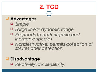 2. TCD
 Advantages
    Simple
    Large linear dynamic range
    Responds to both organic and
     inorganic species
    Nondestructive; permits collection of
     solutes after detection.

 Disadvantage
    Relatively low sensitivity.
 