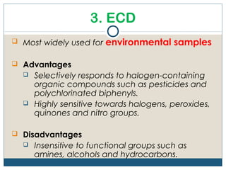 3. ECD
 Most widely used for   environmental samples

 Advantages
     Selectively responds to halogen-containing
      organic compounds such as pesticides and
      polychlorinated biphenyls.
     Highly sensitive towards halogens, peroxides,
      quinones and nitro groups.

 Disadvantages
     Insensitive to functional groups such as
      amines, alcohols and hydrocarbons.
 