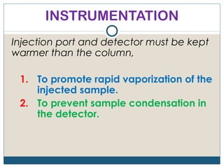 INSTRUMENTATION
Injection port and detector must be kept
warmer than the column,

 1. To promote rapid vaporization of the
    injected sample.
 2. To prevent sample condensation in
    the detector.
 